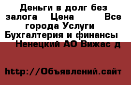 Деньги в долг без залога  › Цена ­ 100 - Все города Услуги » Бухгалтерия и финансы   . Ненецкий АО,Вижас д.